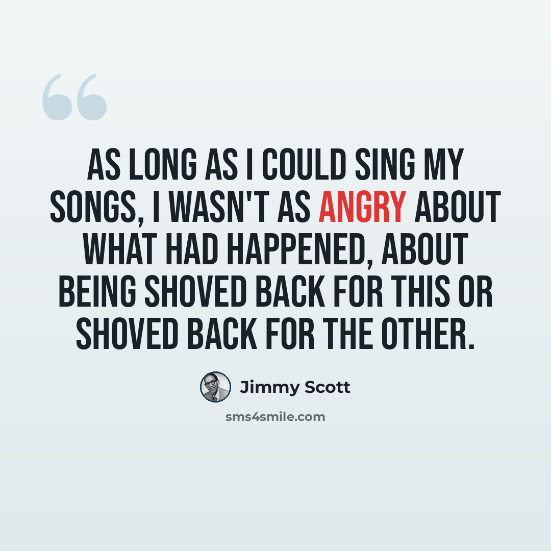 “As long as I could sing my songs, I wasn't as angry about what had happened, about being shoved back for this or shoved back for the other.” quote by Jimmy Scott