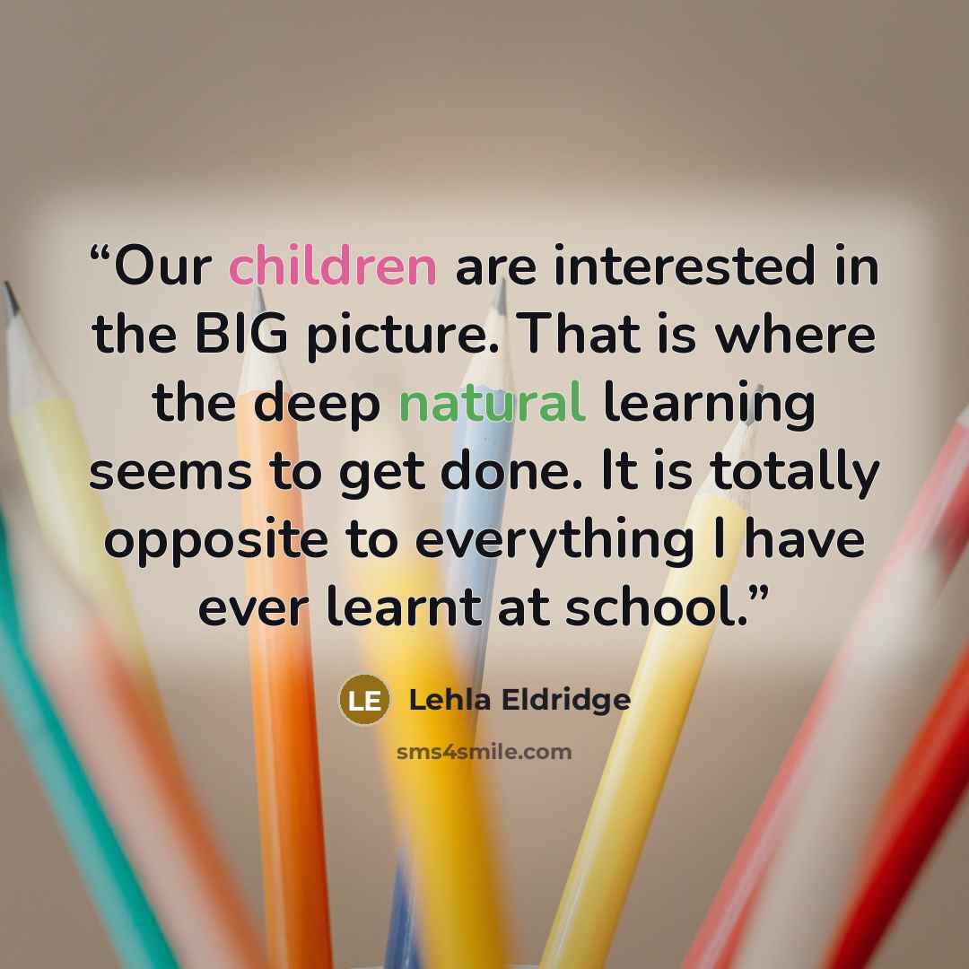 “Our children are interested in the BIG picture. That is where the deep natural learning seems to get done. It is totally opposite to everything I have ever learnt at school.” quote by Lehla Eldridge