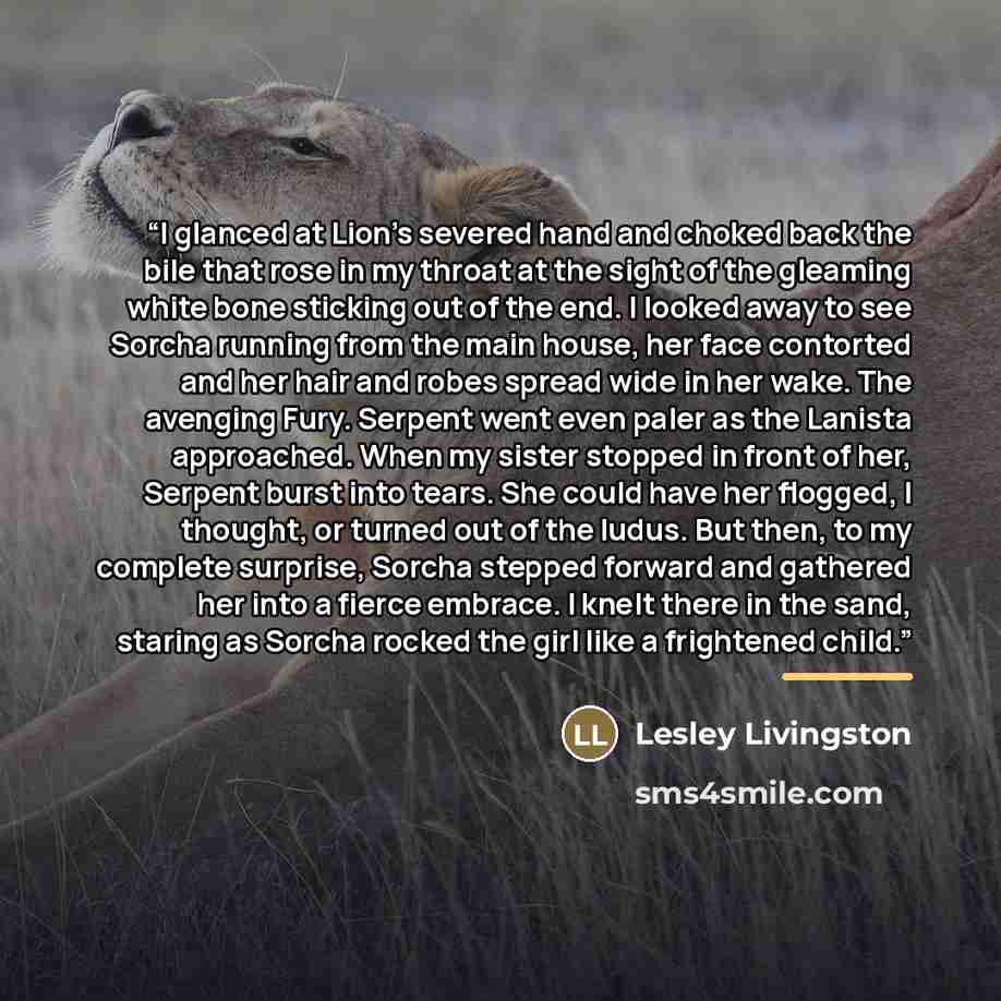 “I glanced at Lion’s severed hand and choked back the bile that rose in my throat at the sight of the gleaming white bone sticking out of the end. I looked away to see Sorcha running from the main house, her face contorted and her hair and robes spread wide in her wake. The avenging Fury. Serpent…” quote by Lesley Livingston