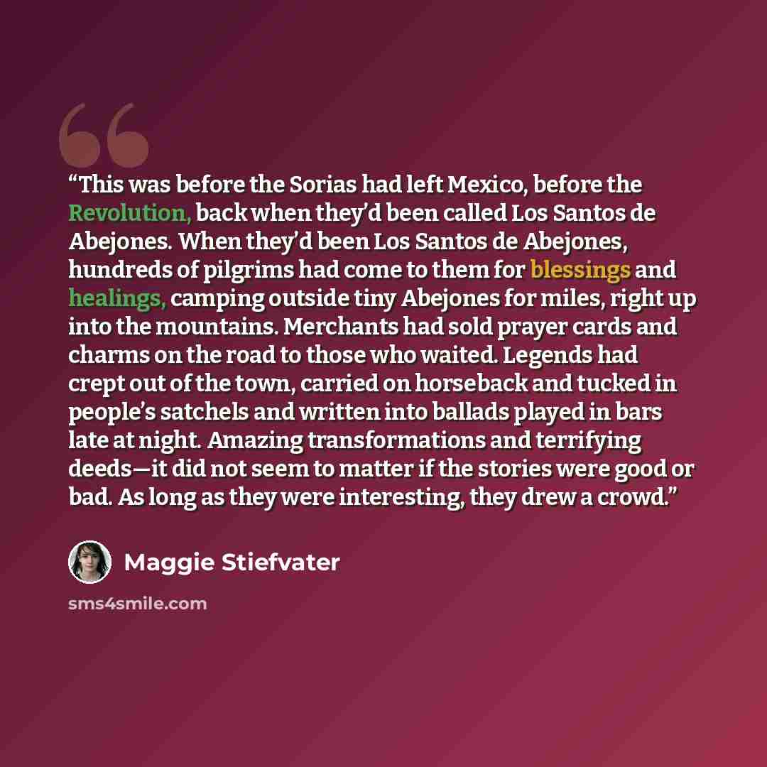 “This was before the Sorias had left Mexico, before the Revolution, back when they’d been called Los Santos de Abejones. When they’d been Los Santos de Abejones, hundreds of pilgrims had come to them for blessings and healings, camping outside tiny Abejones for miles, right up into the mountains…” quote by Maggie Stiefvater
