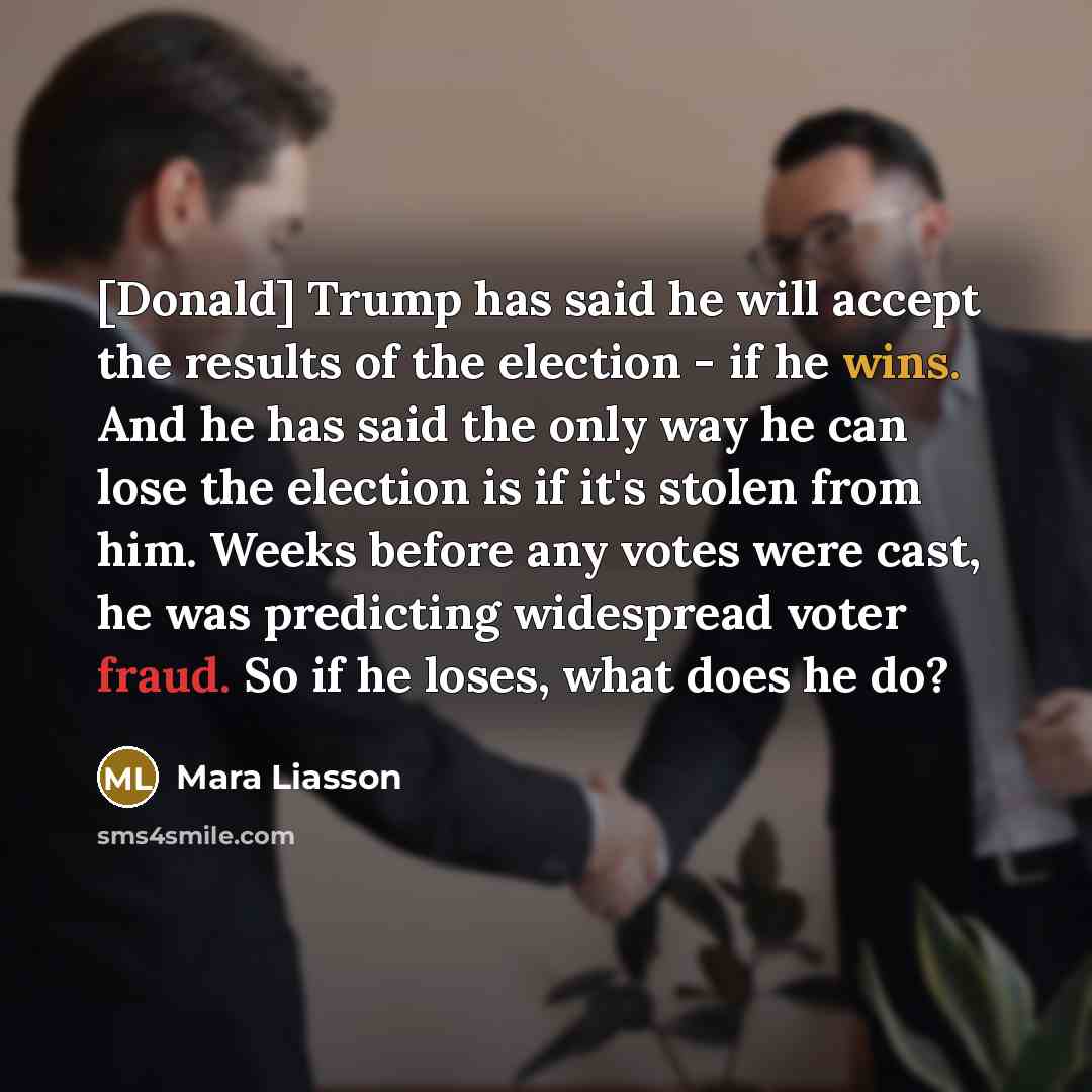 “[Donald] Trump has said he will accept the results of the election - if he wins. And he has said the only way he can lose the election is if it's stolen from him. Weeks before any votes were cast, he was predicting widespread voter fraud. So if he loses, what does he do?” quote by Mara Liasson