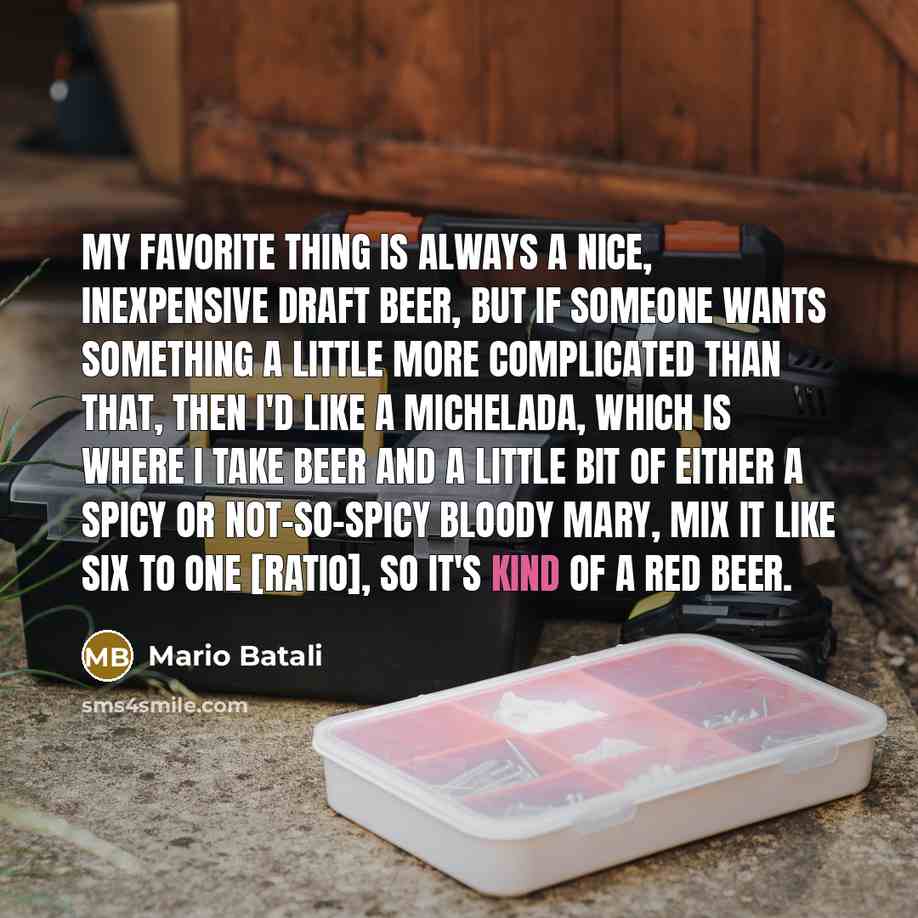 “My favorite thing is always a nice, inexpensive draft beer, but if someone wants something a little more complicated than that, then I'd like a Michelada, which is where I take beer and a little bit of either a spicy or not-so-spicy Bloody Mary, mix it like six to one [ratio], so it's kind of a…” quote by Mario Batali