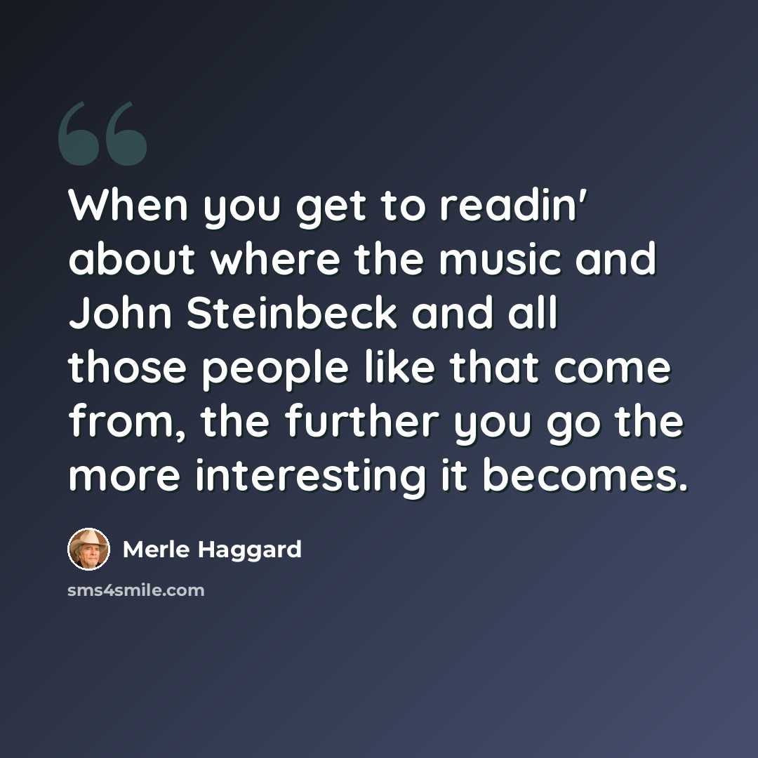 “When you get to readin' about where the music and John Steinbeck and all those people like that come from, the further you go the more interesting it becomes.” quote by Merle Haggard