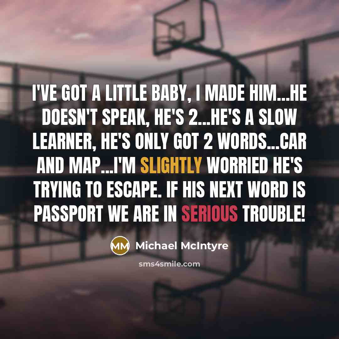 “I've got a little baby, I made him...He doesn't speak, he's 2...He's a slow learner, he's only got 2 words...car and map...I'm slightly worried he's trying to escape. If his next word is passport we are in serious trouble!” quote by Michael McIntyre
