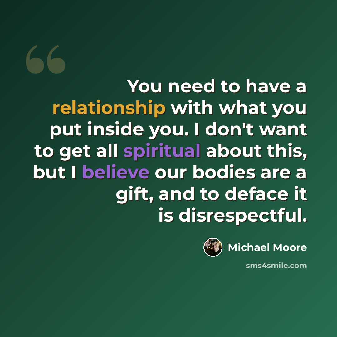 “You need to have a relationship with what you put inside you. I don't want to get all spiritual about this, but I believe our bodies are a gift, and to deface it is disrespectful.” quote by Michael Moore