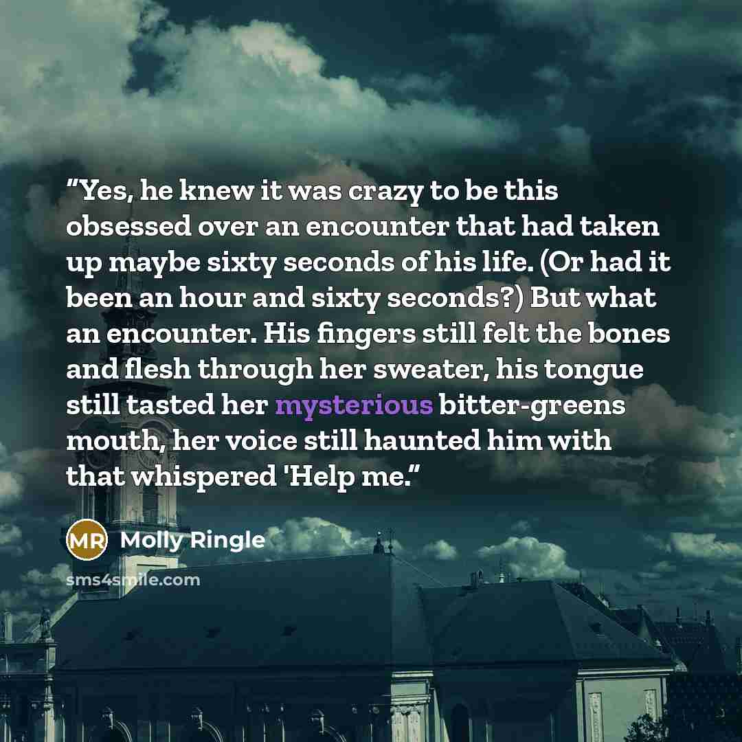 “Yes, he knew it was crazy to be this obsessed over an encounter that had taken up maybe sixty seconds of his life. (Or had it been an hour and sixty seconds?) But what an encounter. His fingers still felt the bones and flesh through her sweater, his tongue still tasted her mysterious bitter-greens…” quote by Molly Ringle