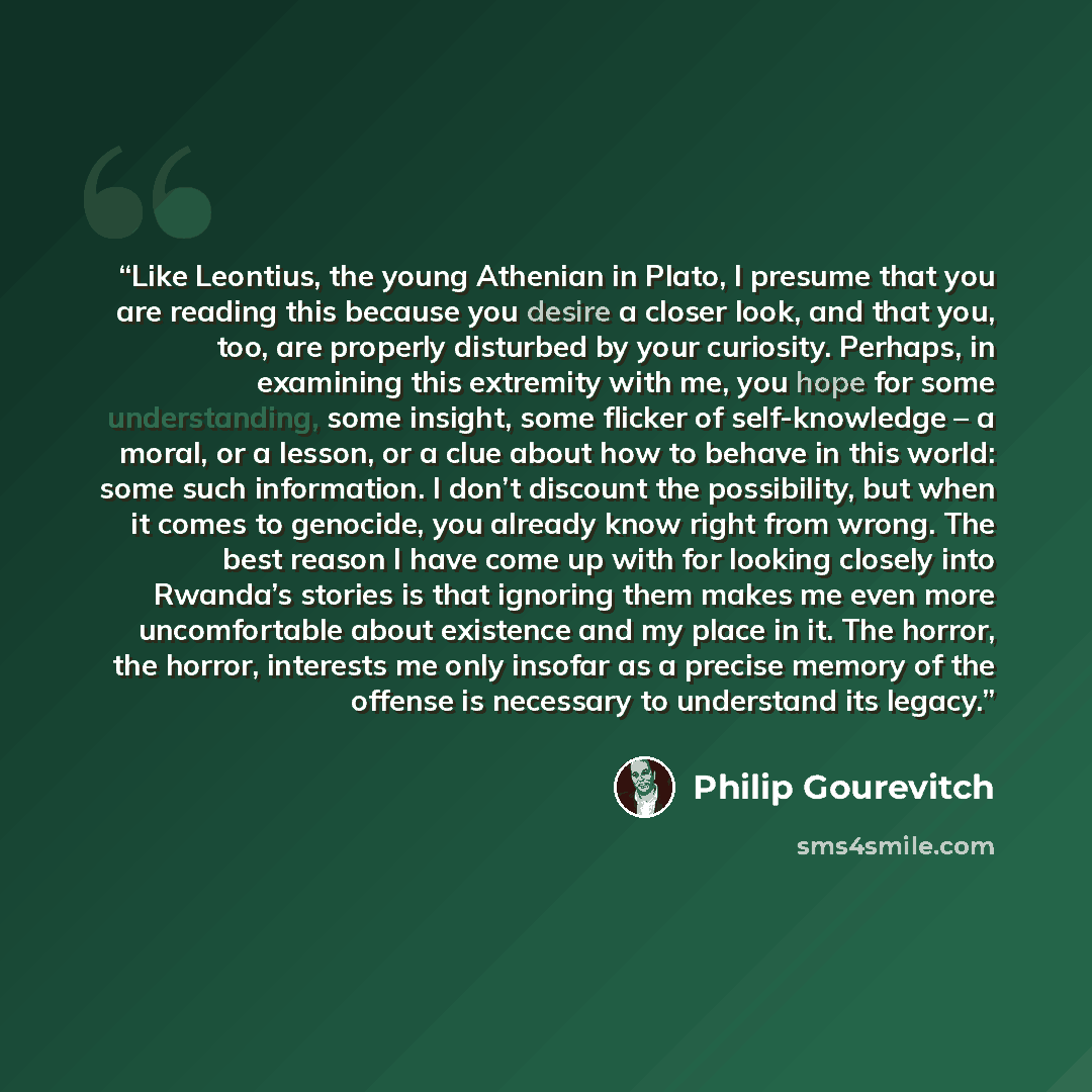 “Like Leontius, the young Athenian in Plato, I presume that you are reading this because you desire a closer look, and that you, too, are properly disturbed by your curiosity. Perhaps, in examining this extremity with me, you hope for some understanding, some insight, some flicker of self-knowledge…” quote by Philip Gourevitch