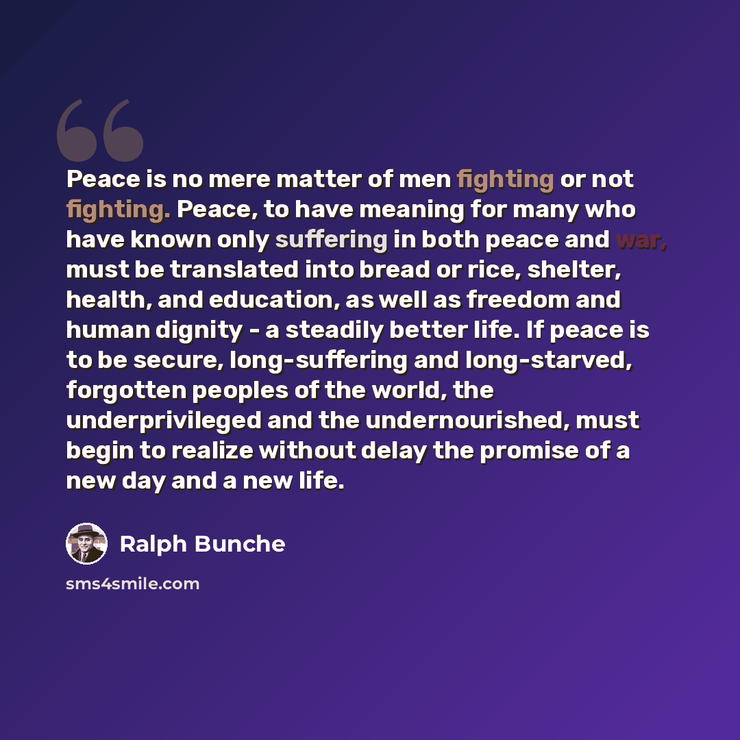 “Peace is no mere matter of men fighting or not fighting. Peace, to have meaning for many who have known only suffering in both peace and war, must be translated into bread or rice, shelter, health, and education, as well as freedom and human dignity - a steadily better life. If peace is to be…” quote by Ralph Bunche
