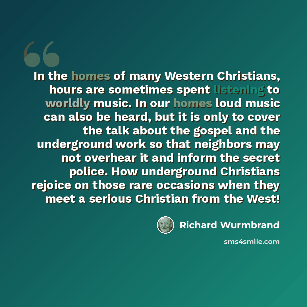 “In the homes of many Western Christians, hours are sometimes spent listening to worldly music. In our homes loud music can also be heard, but it is only to cover the talk about the gospel and the underground work so that neighbors may not overhear it and inform the secret police. How underground…” quote by Richard Wurmbrand