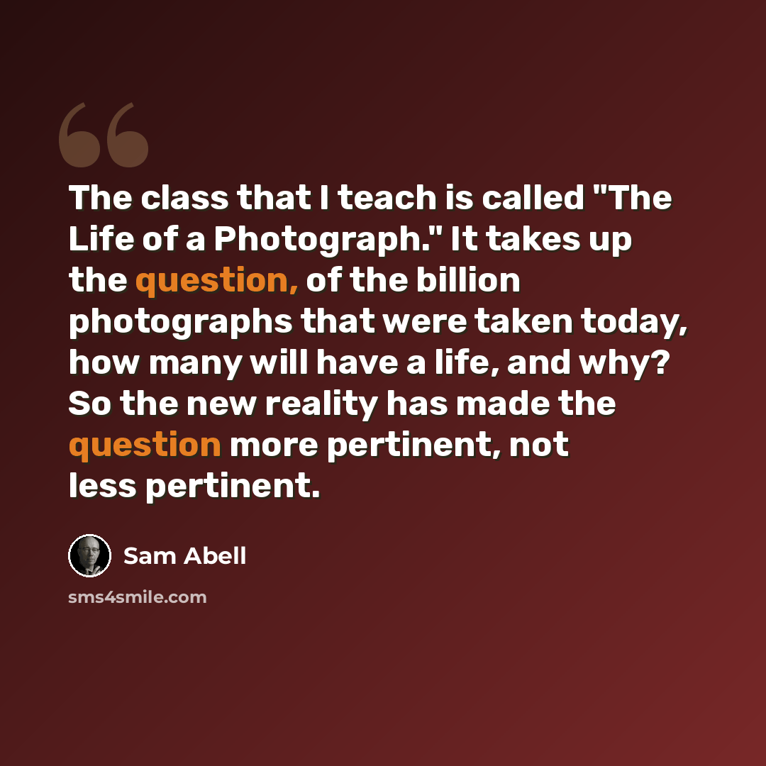 “The class that I teach is called "The Life of a Photograph." It takes up the question, of the billion photographs that were taken today, how many will have a life, and why? So the new reality has made the question more pertinent, not less pertinent.” quote by Sam Abell
