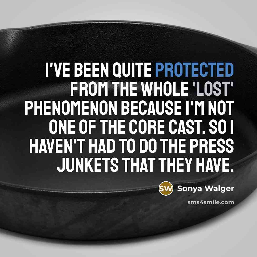 “I've been quite protected from the whole 'Lost' phenomenon because I'm not one of the core cast. So I haven't had to do the press junkets that they have.” quote by Sonya Walger