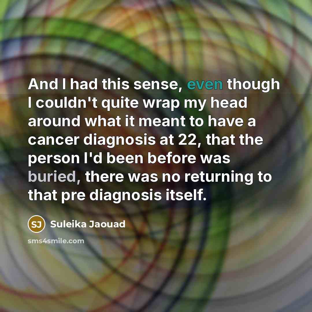 “And I had this sense, even though I couldn't quite wrap my head around what it meant to have a cancer diagnosis at 22, that the person I'd been before was buried, there was no returning to that pre diagnosis itself.” quote by Suleika Jaouad