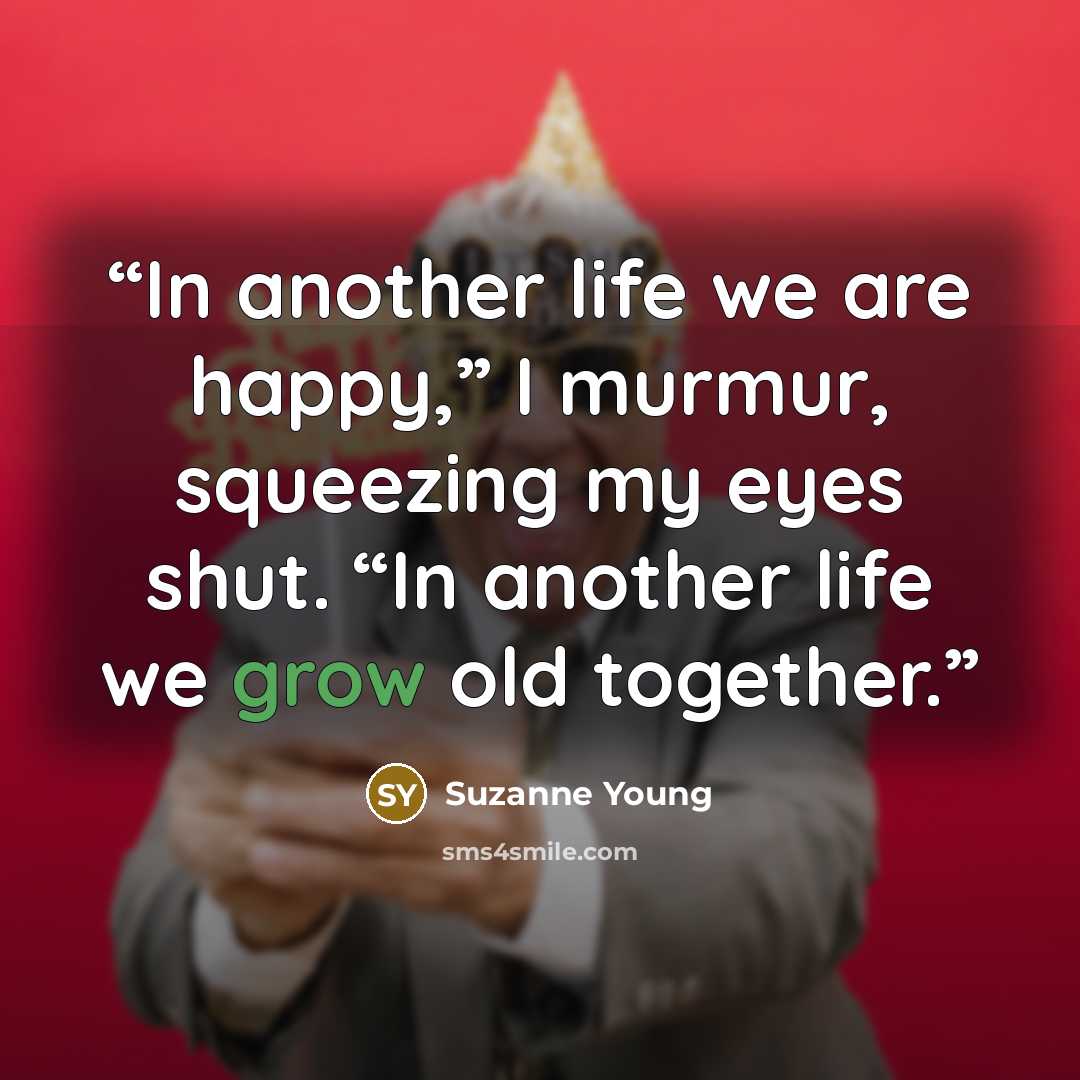 “In another life we are happy,” I murmur, squeezing my eyes shut. “In another life we grow old together.” quote by Suzanne Young