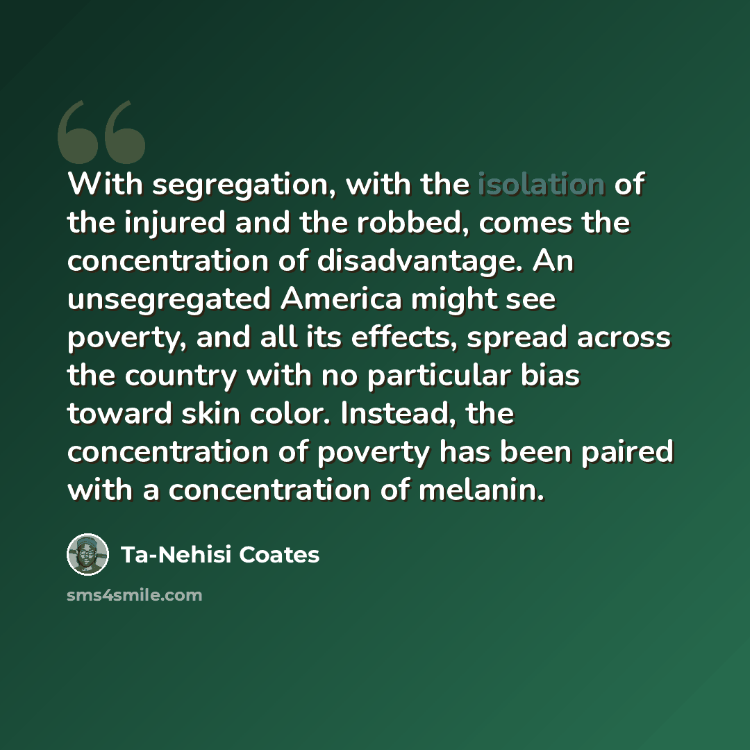“With segregation, with the isolation of the injured and the robbed, comes the concentration of disadvantage. An unsegregated America might see poverty, and all its effects, spread across the country with no particular bias toward skin color. Instead, the concentration of poverty has been paired…” quote by Ta-Nehisi Coates