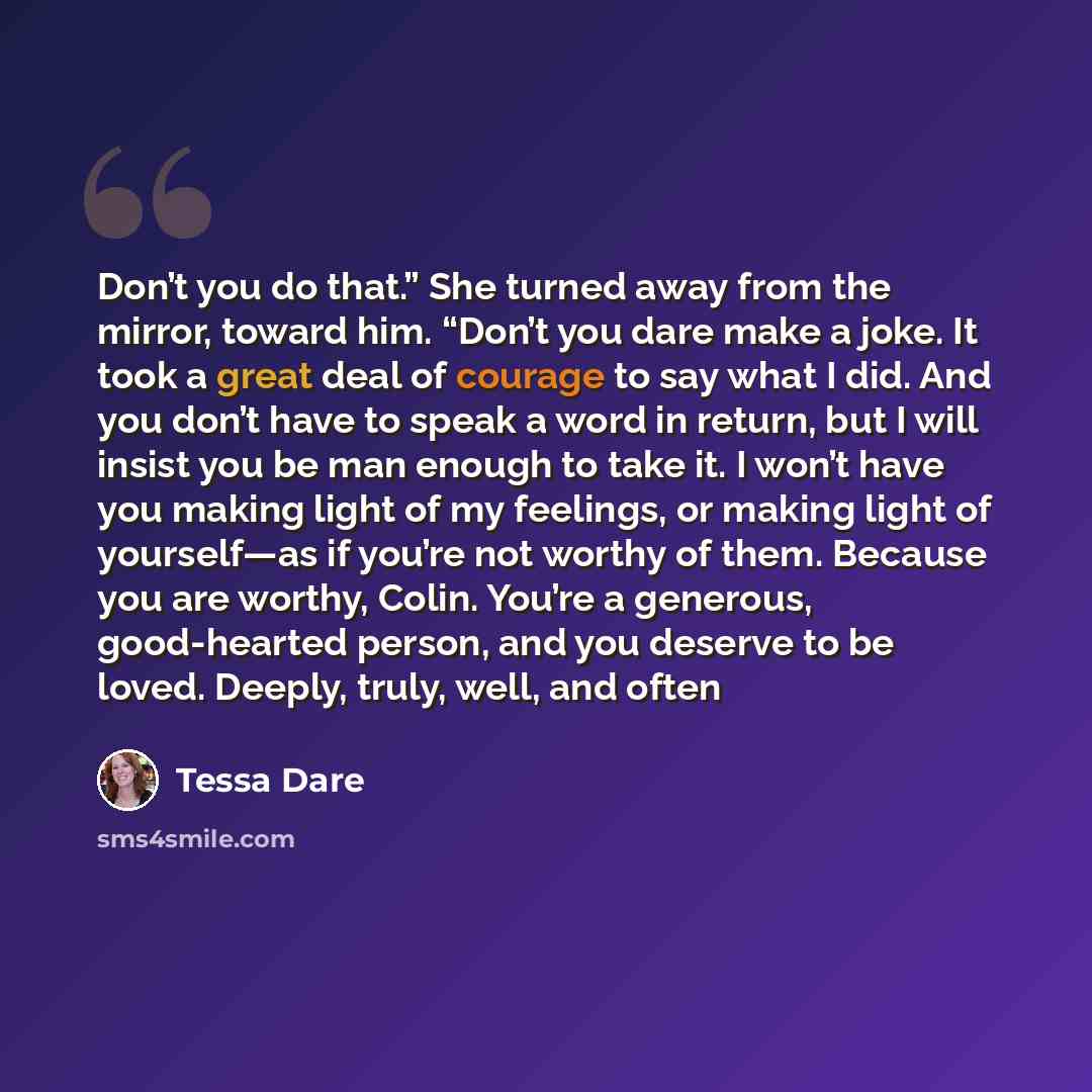 “Don’t you do that.” She turned away from the mirror, toward him. “Don’t you dare make a joke. It took a great deal of courage to say what I did. And you don’t have to speak a word in return, but I will insist you be man enough to take it. I won’t have you making light of my feelings, or making…” quote by Tessa Dare