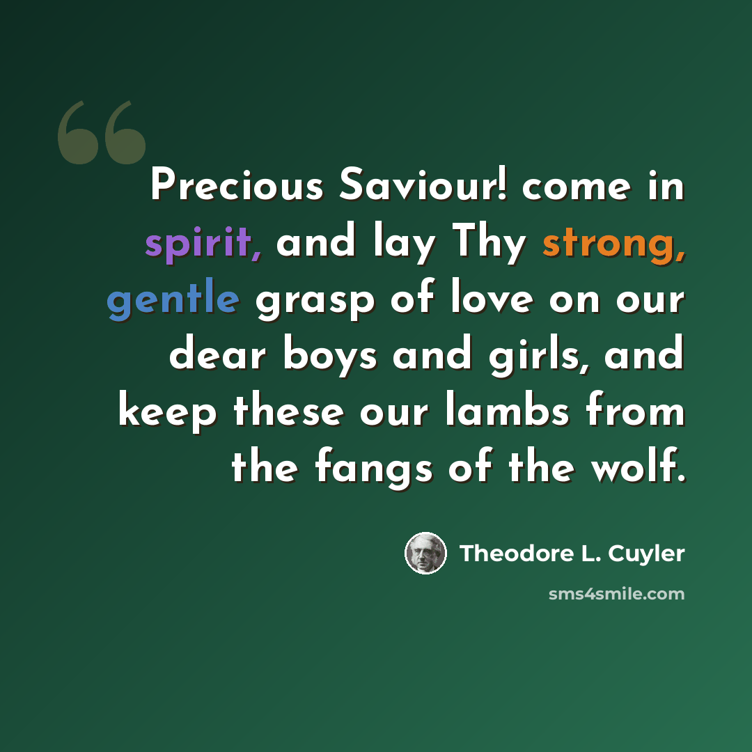 “Precious Saviour! come in spirit, and lay Thy strong, gentle grasp of love on our dear boys and girls, and keep these our lambs from the fangs of the wolf.” quote by Theodore L. Cuyler