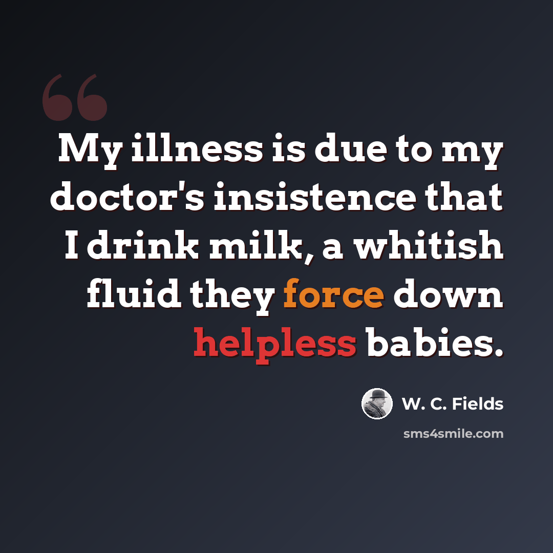 “My illness is due to my doctor's insistence that I drink milk, a whitish fluid they force down helpless babies.” quote by W. C. Fields