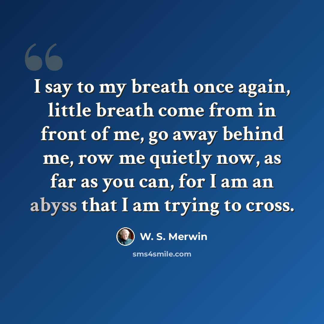 “I say to my breath once again, little breath come from in front of me, go away behind me, row me quietly now, as far as you can, for I am an abyss that I am trying to cross.” quote by W. S. Merwin