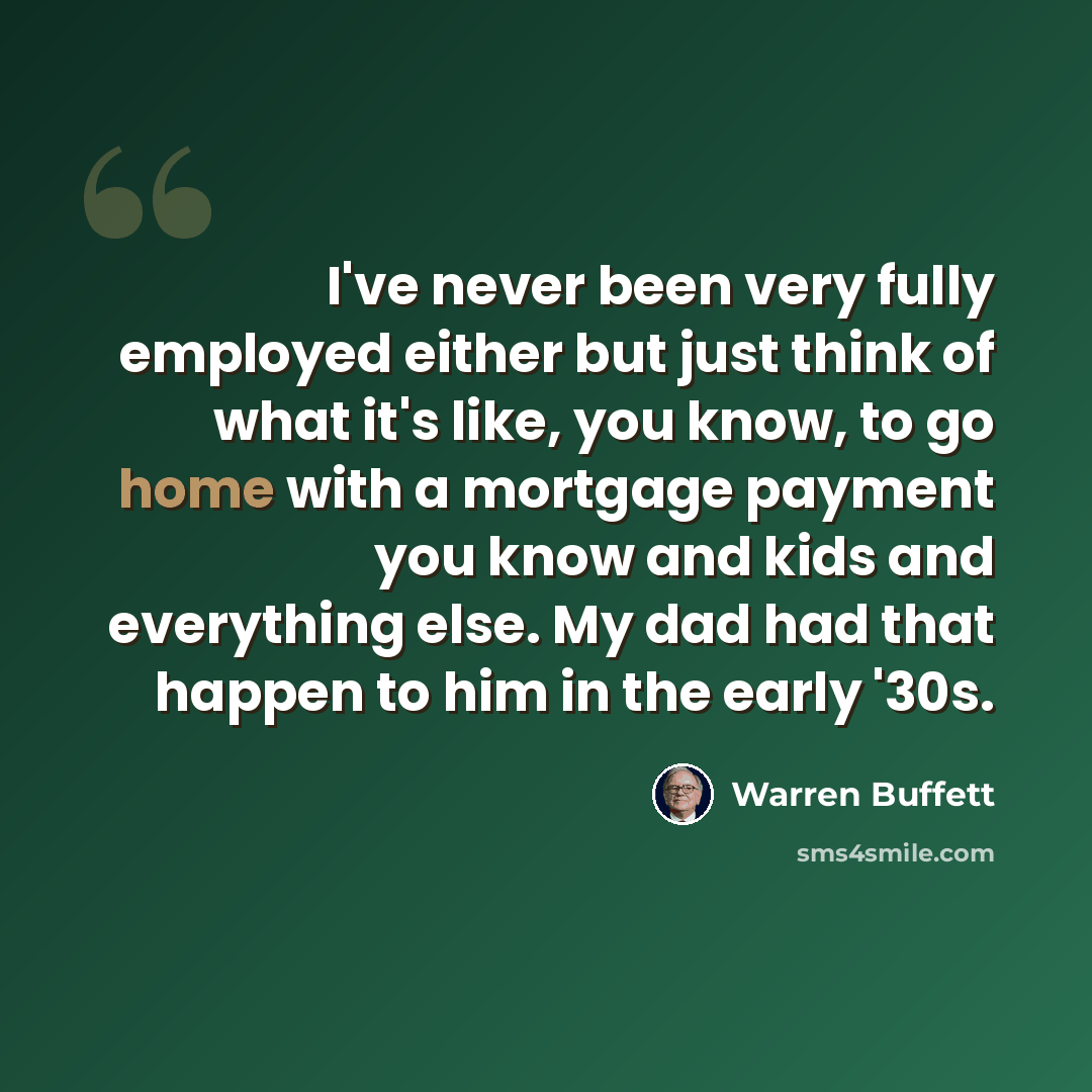 “I've never been very fully employed either but just think of what it's like, you know, to go home with a mortgage payment you know and kids and everything else. My dad had that happen to him in the early '30s.” quote by Warren Buffett