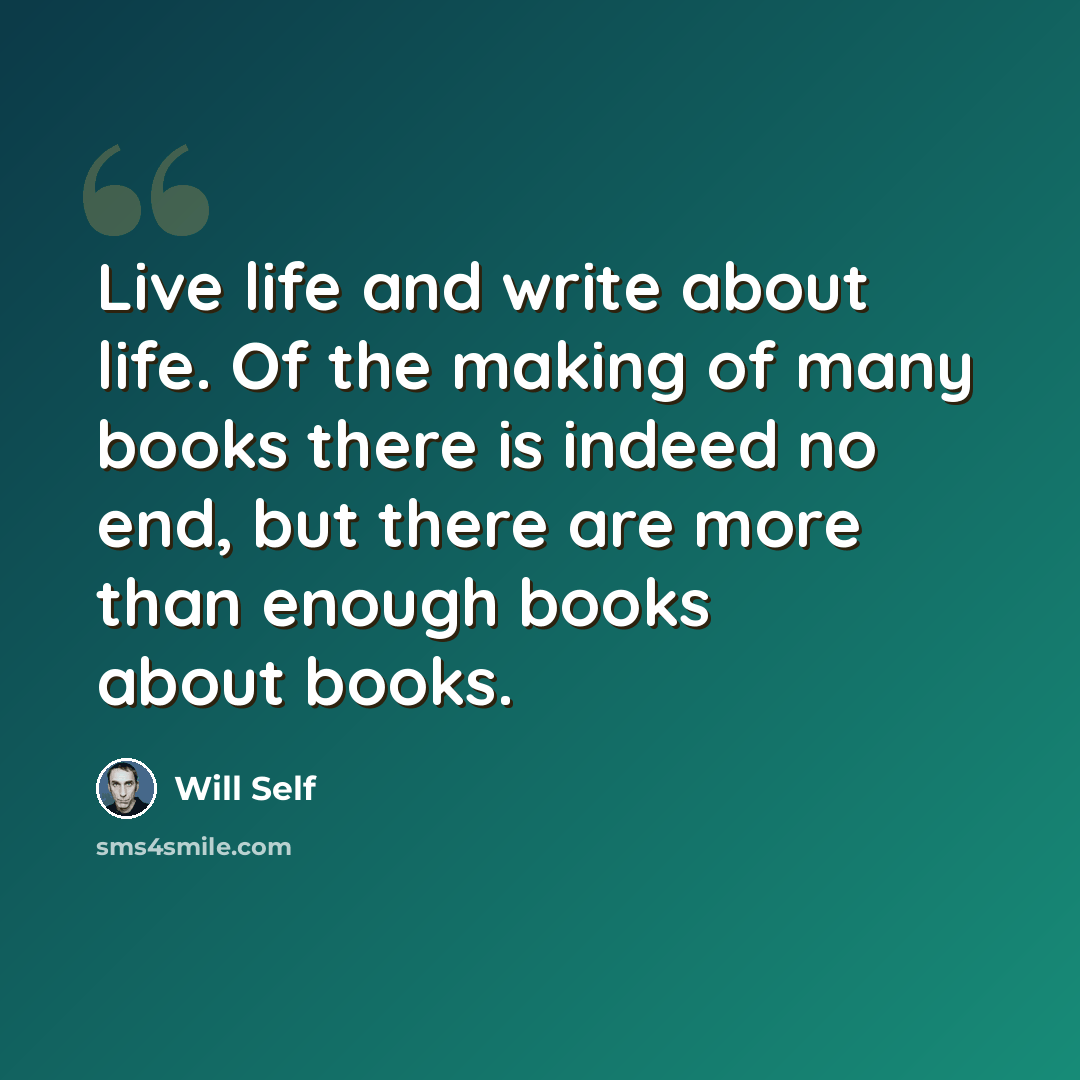 “Live life and write about life. Of the making of many books there is indeed no end, but there are more than enough books about books.” quote by Will Self