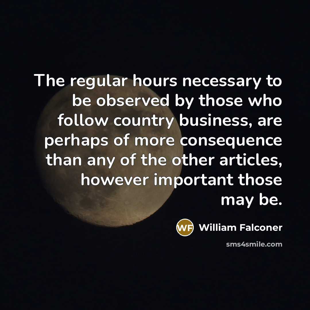“The regular hours necessary to be observed by those who follow country business, are perhaps of more consequence than any of the other articles, however important those may be.” quote by William Falconer