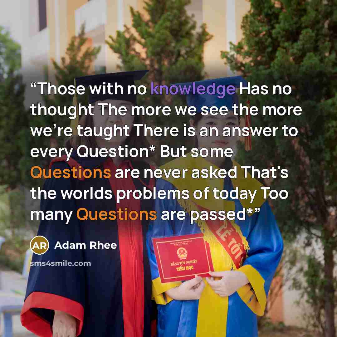 “Those with no knowledge Has no thought The more we see the more we're taught There is an answer to every Question* But some Questions are never asked That's the worlds problems of today Too many Questions are passed*” quote by adam rhee
