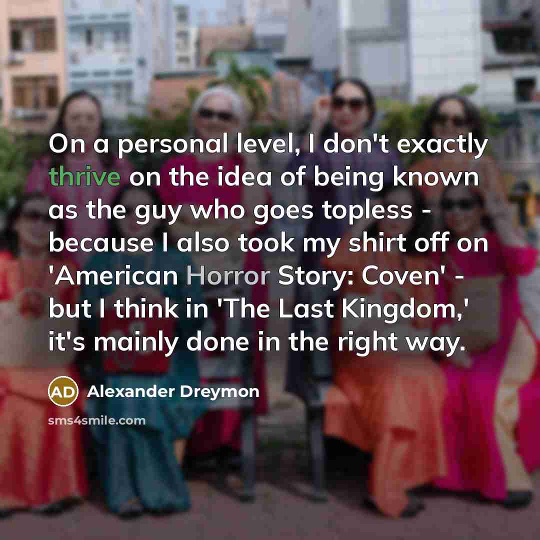 “On a personal level, I don't exactly thrive on the idea of being known as the guy who goes topless - because I also took my shirt off on 'American Horror Story: Coven' - but I think in 'The Last Kingdom,' it's mainly done in the right way.” quote by Alexander Dreymon
