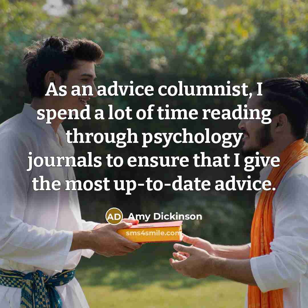 “As an advice columnist, I spend a lot of time reading through psychology journals to ensure that I give the most up-to-date advice.” quote by Amy Dickinson