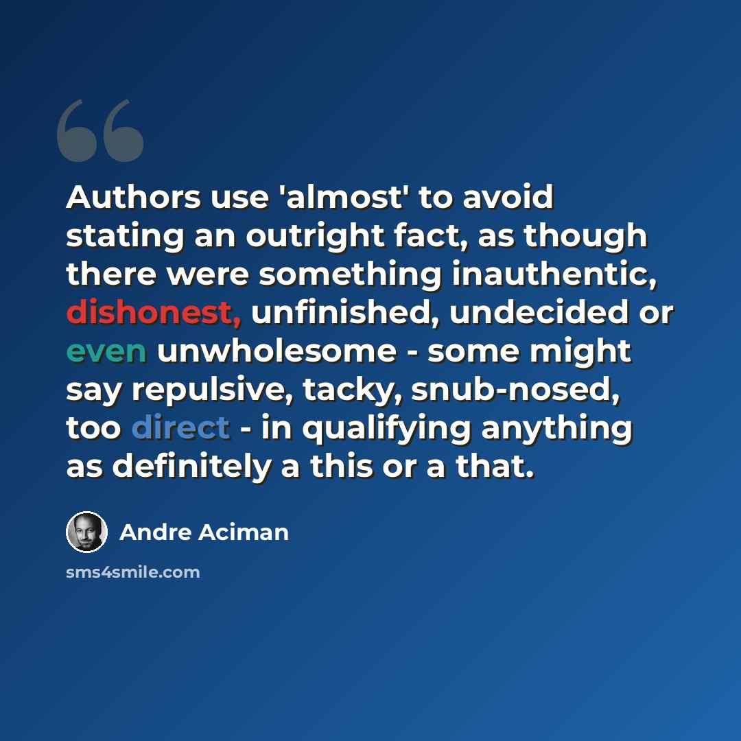 “Authors use 'almost' to avoid stating an outright fact, as though there were something inauthentic, dishonest, unfinished, undecided or even unwholesome - some might say repulsive, tacky, snub-nosed, too direct - in qualifying anything as definitely a this or a that.” quote by Andre Aciman