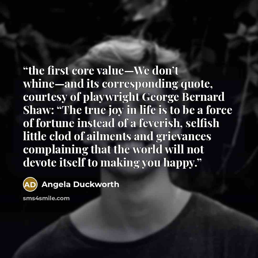 “the first core value—We don’t whine—and its corresponding quote, courtesy of playwright George Bernard Shaw: “The true joy in life is to be a force of fortune instead of a feverish, selfish little clod of ailments and grievances complaining that the world will not devote itself to making you happy.” quote by Angela Duckworth