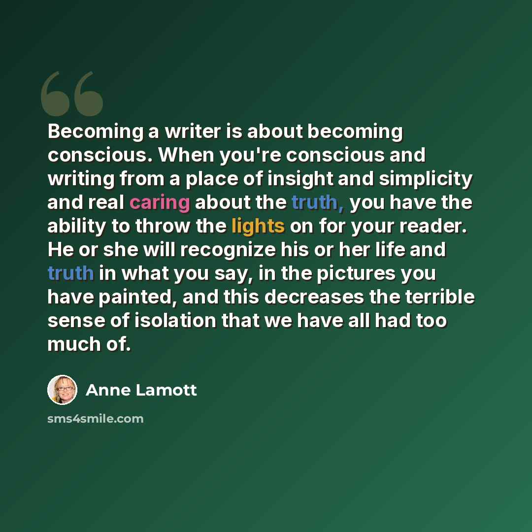 “Becoming a writer is about becoming conscious. When you're conscious and writing from a place of insight and simplicity and real caring about the truth, you have the ability to throw the lights on for your reader. He or she will recognize his or her life and truth in what you say, in the pictures…” quote by Anne Lamott