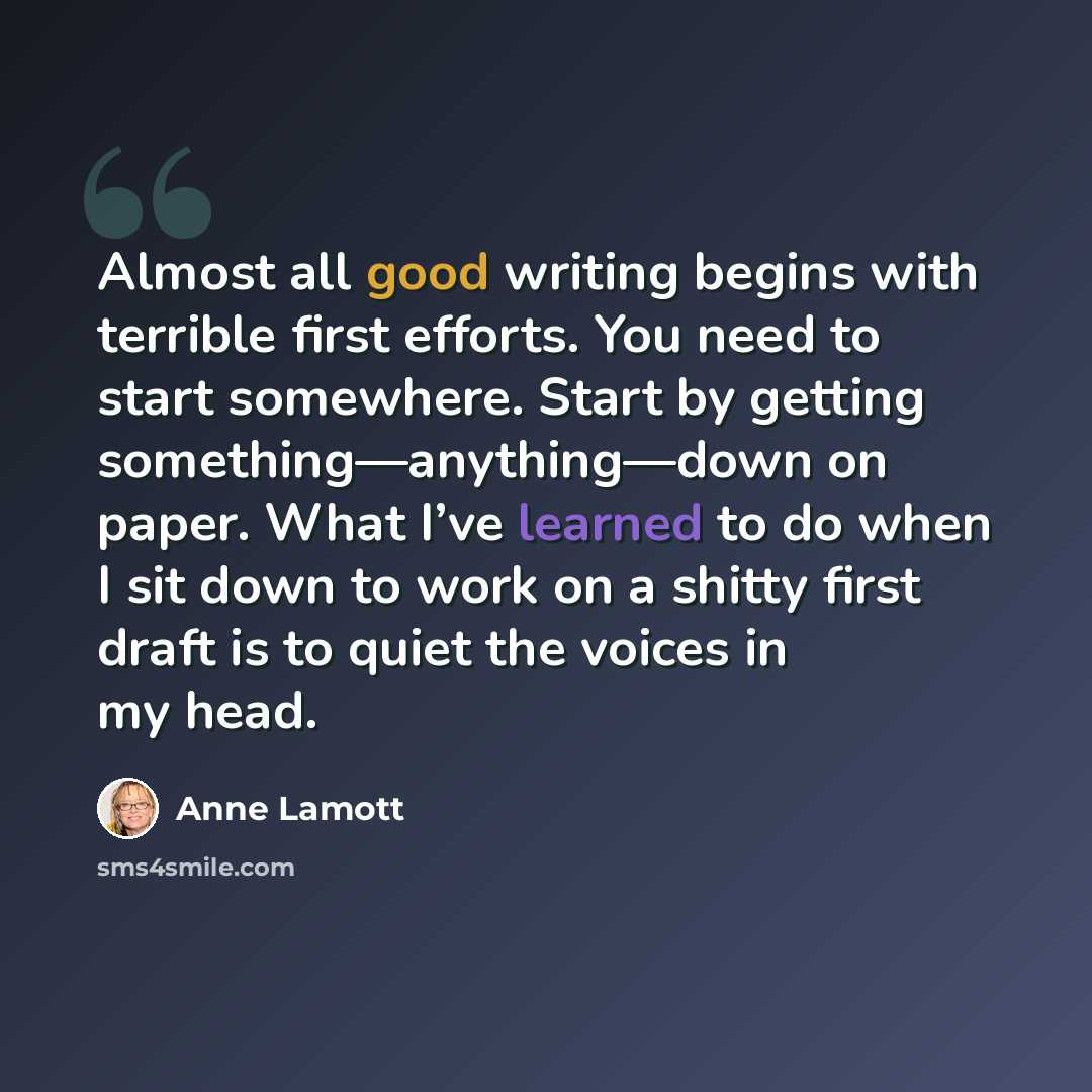 “Almost all good writing begins with terrible first efforts. You need to start somewhere. Start by getting something—anything—down on paper. What I’ve learned to do when I sit down to work on a shitty first draft is to quiet the voices in my head.” quote by Anne Lamott