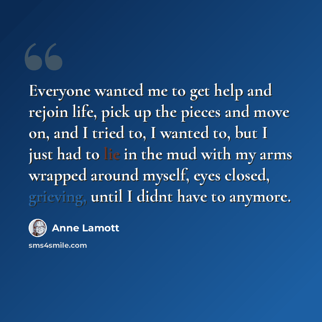 “Everyone wanted me to get help and rejoin life, pick up the pieces and move on, and I tried to, I wanted to, but I just had to lie in the mud with my arms wrapped around myself, eyes closed, grieving, until I didnt have to anymore.” quote by Anne Lamott