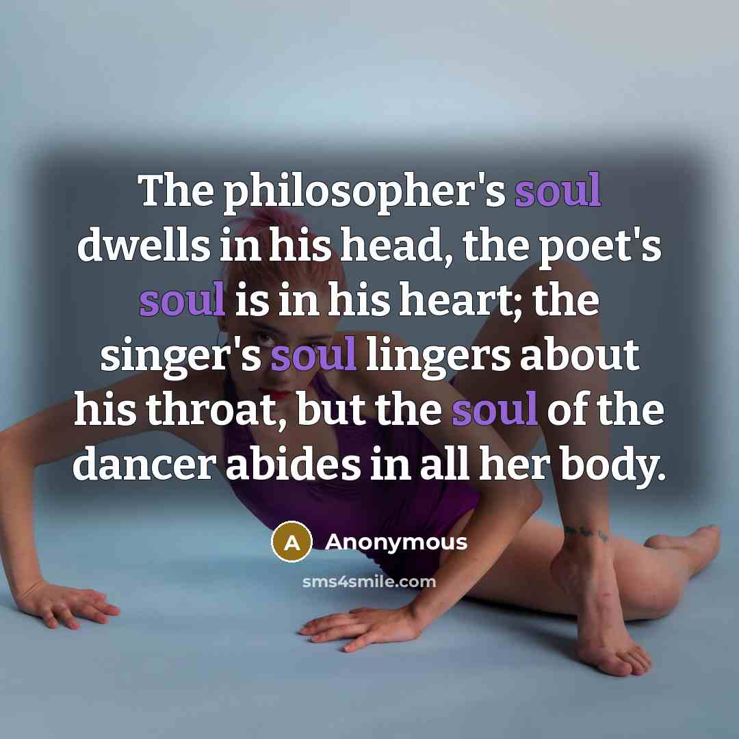 “The philosopher's soul dwells in his head, the poet's soul is in his heart; the singer's soul lingers about his throat, but the soul of the dancer abides in all her body.” quote by Anonymous