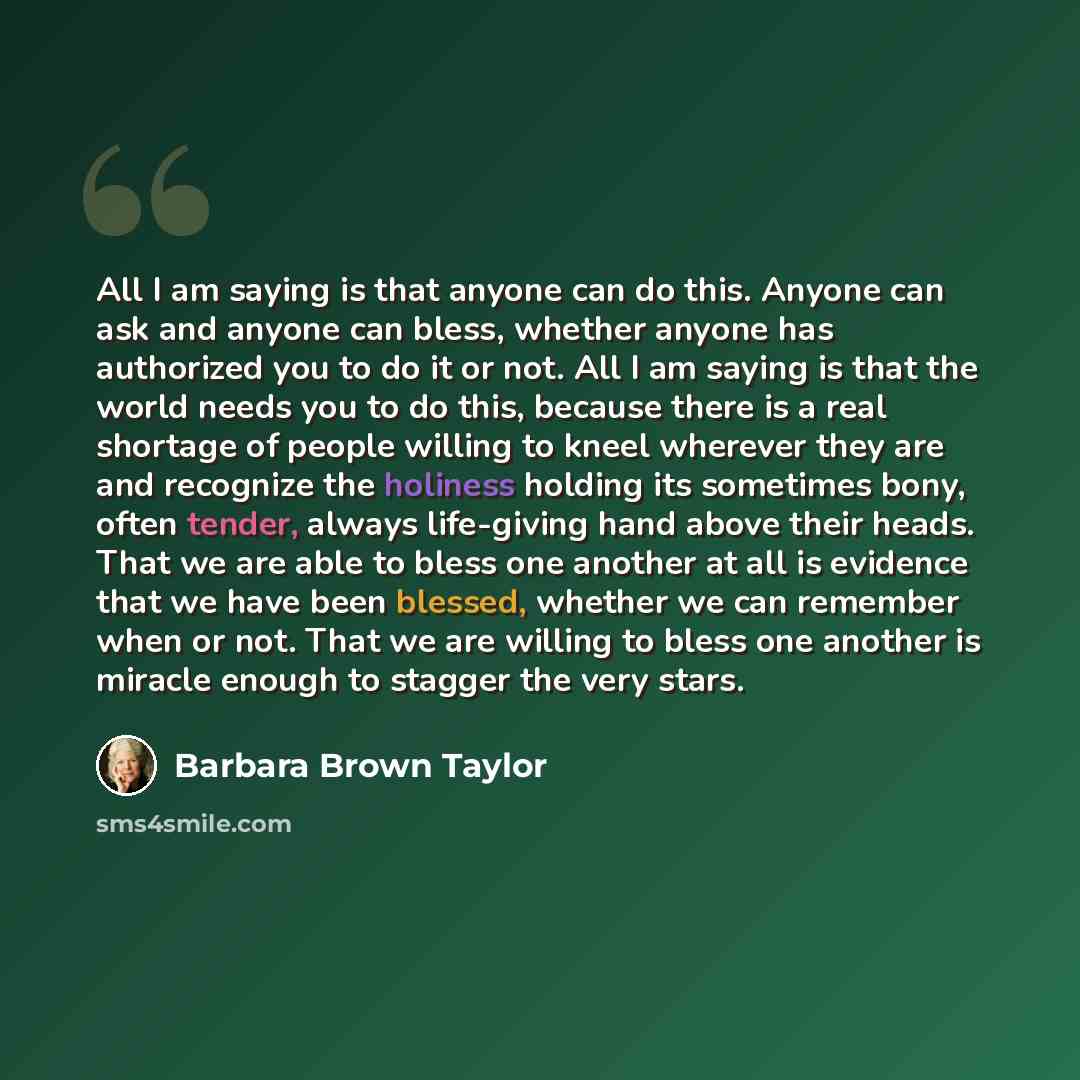 “All I am saying is that anyone can do this. Anyone can ask and anyone can bless, whether anyone has authorized you to do it or not. All I am saying is that the world needs you to do this, because there is a real shortage of people willing to kneel wherever they are and recognize the holiness…” quote by Barbara Brown Taylor