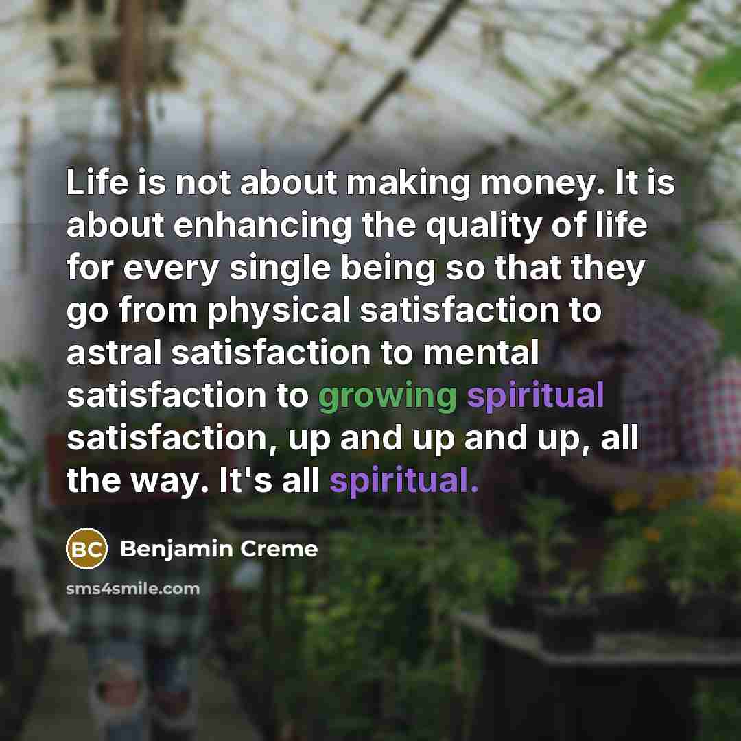 “Life is not about making money. It is about enhancing the quality of life for every single being so that they go from physical satisfaction to astral satisfaction to mental satisfaction to growing spiritual satisfaction, up and up and up, all the way. It's all spiritual.” quote by Benjamin Creme