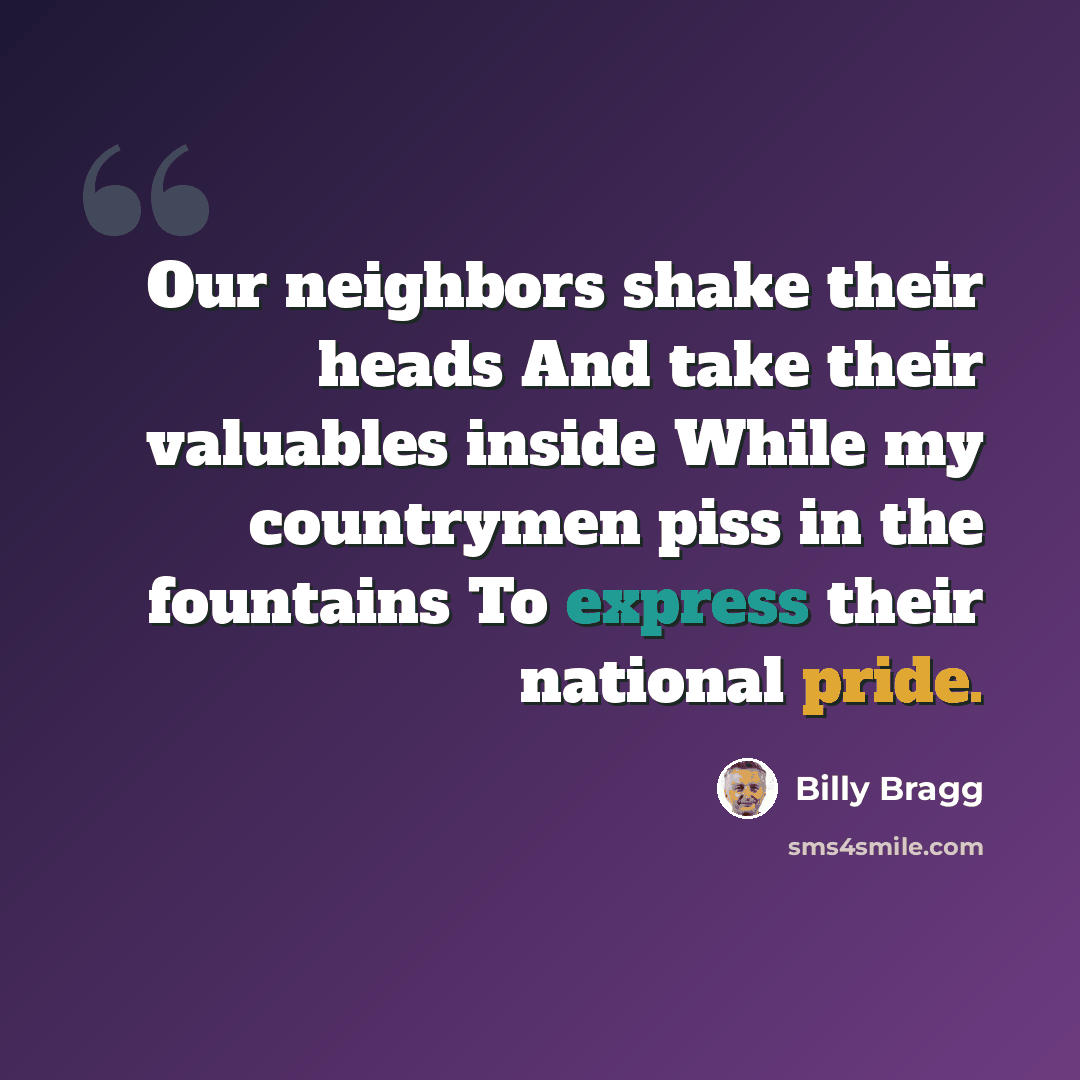 “Our neighbors shake their heads And take their valuables inside While my countrymen piss in the fountains To express their national pride.” quote by Billy Bragg