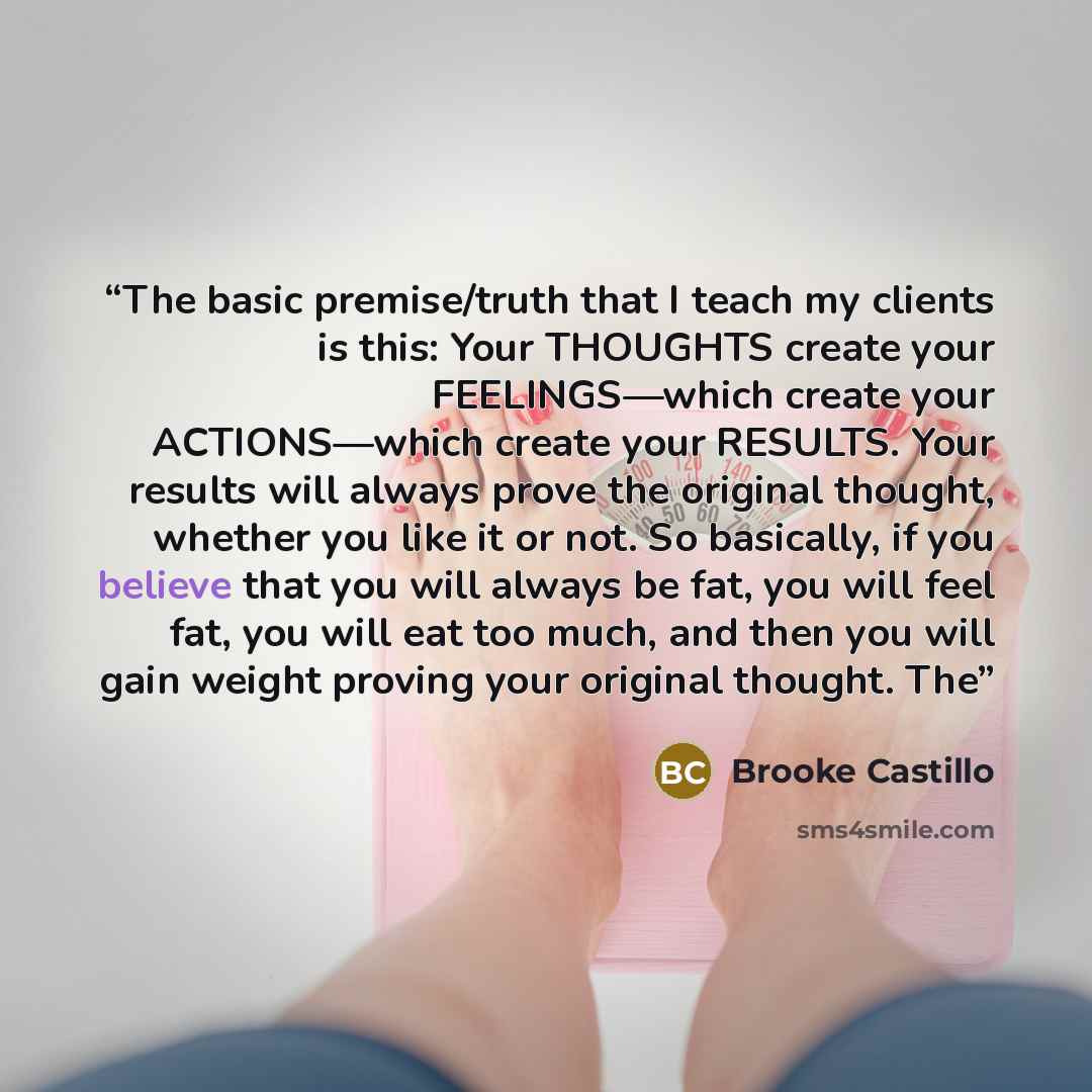 “The basic premise/truth that I teach my clients is this: Your THOUGHTS create your FEELINGS—which create your ACTIONS—which create your RESULTS. Your results will always prove the original thought, whether you like it or not. So basically, if you believe that you will always be fat, you will feel…” quote by Brooke Castillo