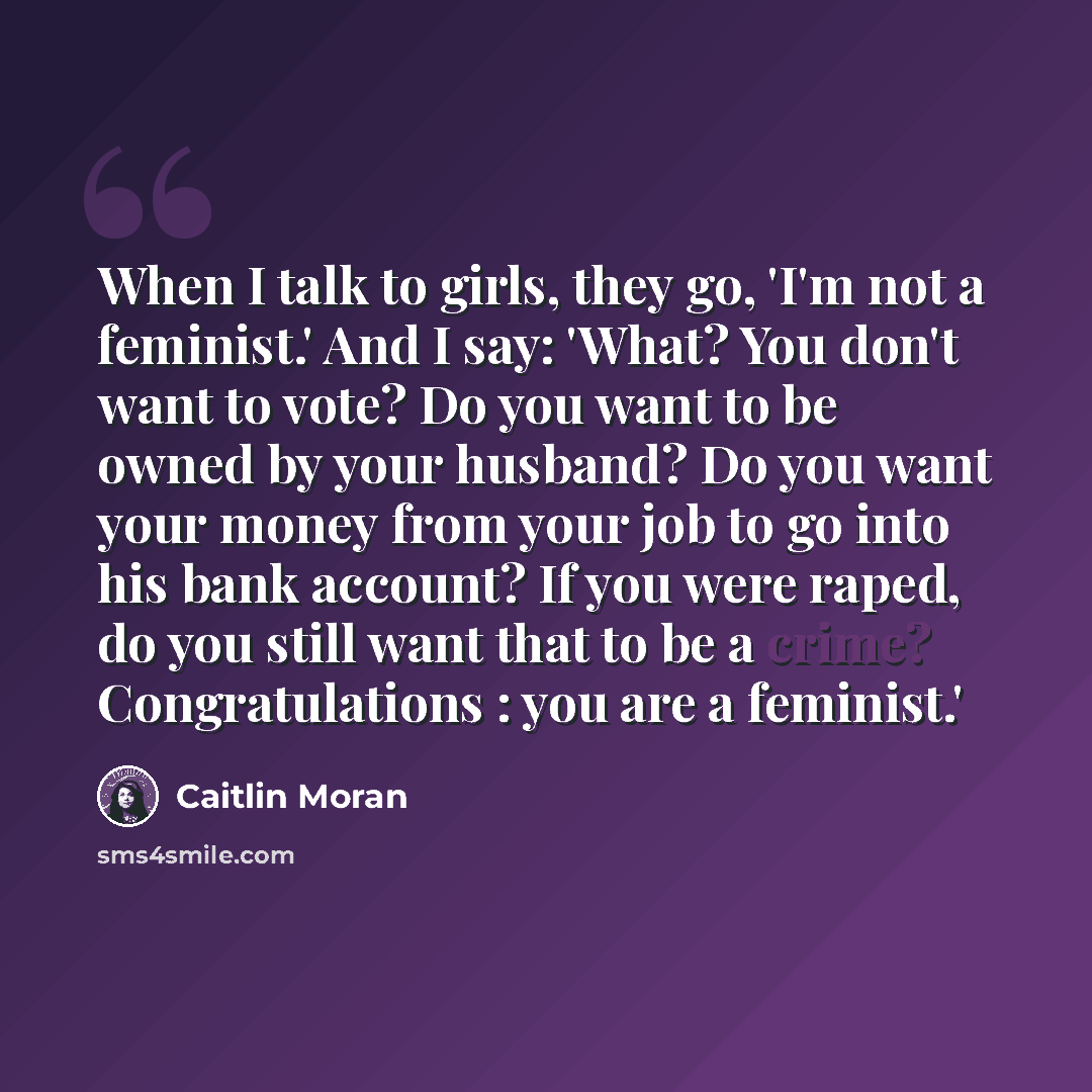 “When I talk to girls, they go, 'I'm not a feminist.' And I say: 'What? You don't want to vote? Do you want to be owned by your husband? Do you want your money from your job to go into his bank account? If you were raped, do you still want that to be a crime? Congratulations : you are a feminist.'” quote by Caitlin Moran