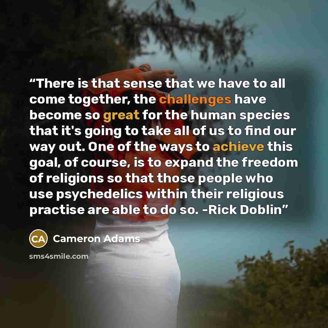 “There is that sense that we have to all come together, the challenges have become so great for the human species that it's going to take all of us to find our way out. One of the ways to achieve this goal, of course, is to expand the freedom of religions so that those people who use psychedelics…” quote by Cameron Adams