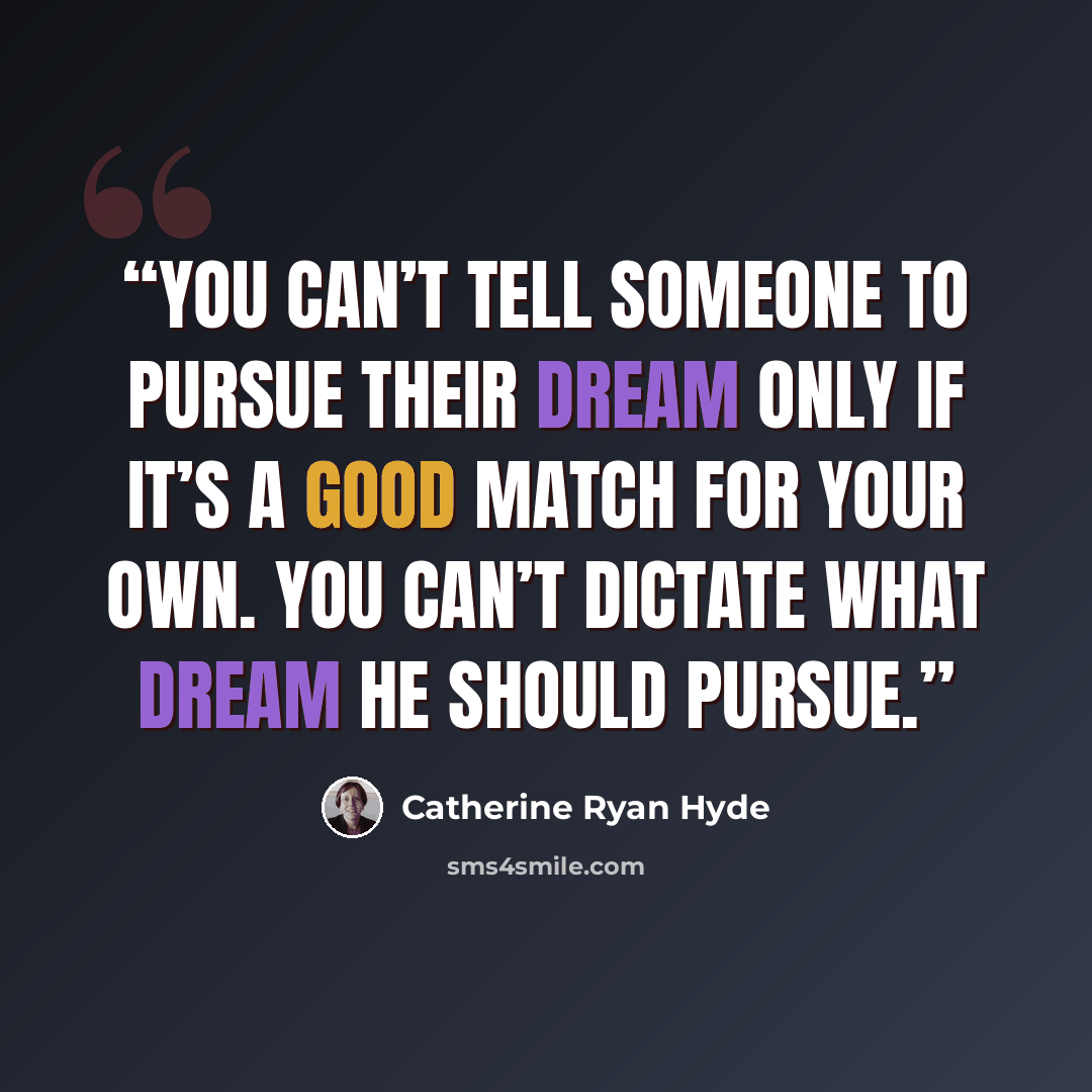 “You can’t tell someone to pursue their dream only if it’s a good match for your own. You can’t dictate what dream he should pursue.” quote by Catherine Ryan Hyde