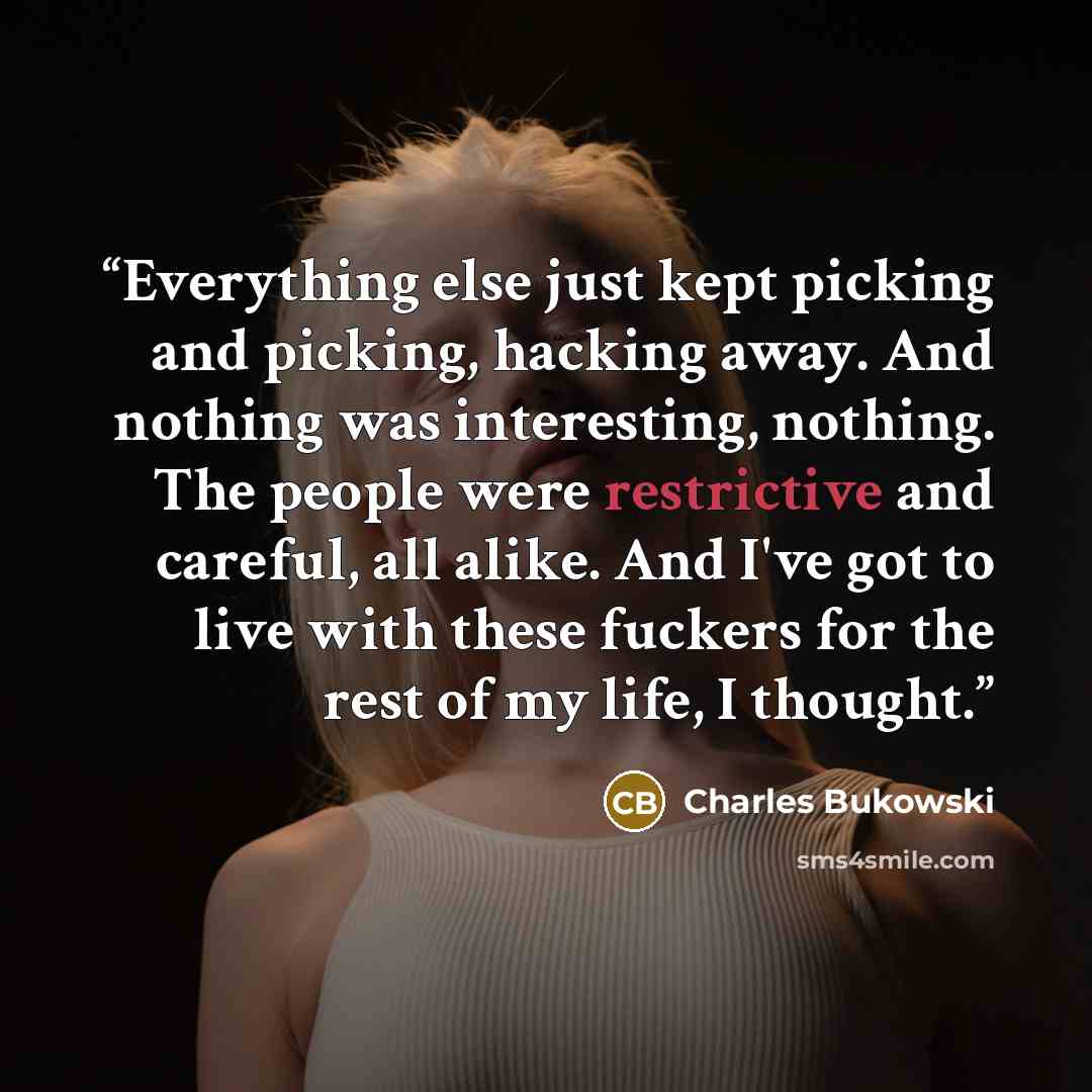 “Everything else just kept picking and picking, hacking away. And nothing was interesting, nothing. The people were restrictive and careful, all alike. And I've got to live with these fuckers for the rest of my life, I thought.” quote by Charles Bukowski
