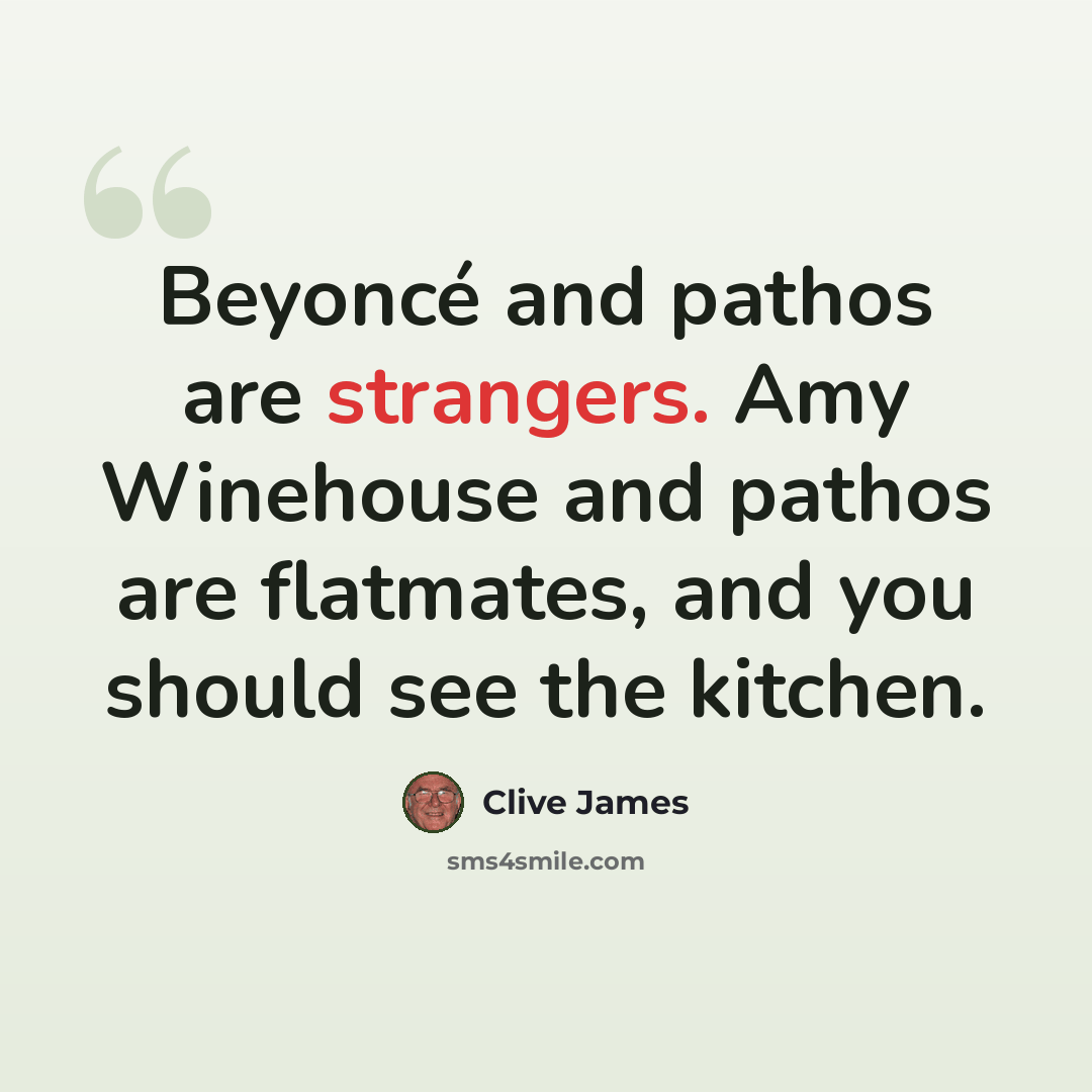 “Beyoncé and pathos are strangers. Amy Winehouse and pathos are flatmates, and you should see the kitchen.” quote by Clive James