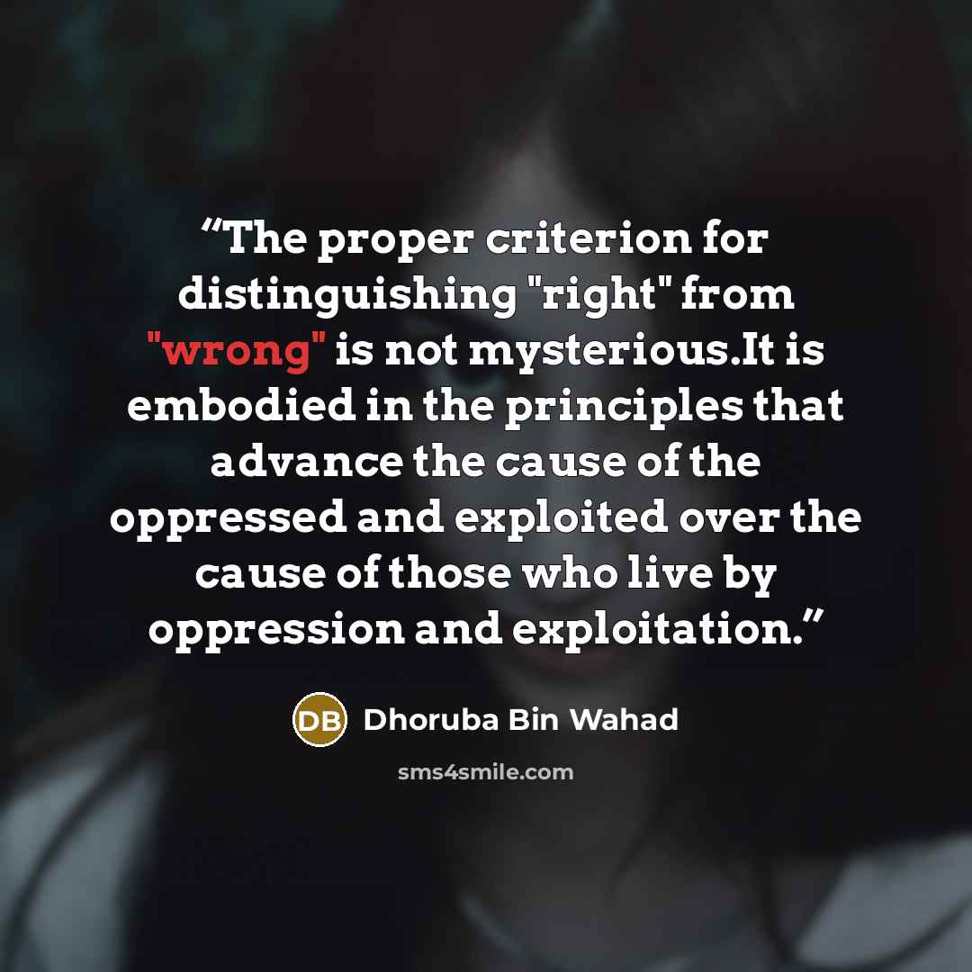 “The proper criterion for distinguishing "right" from "wrong" is not mysterious.It is embodied in the principles that advance the cause of the oppressed and exploited over the cause of those who live by oppression and exploitation.” quote by Dhoruba Bin Wahad