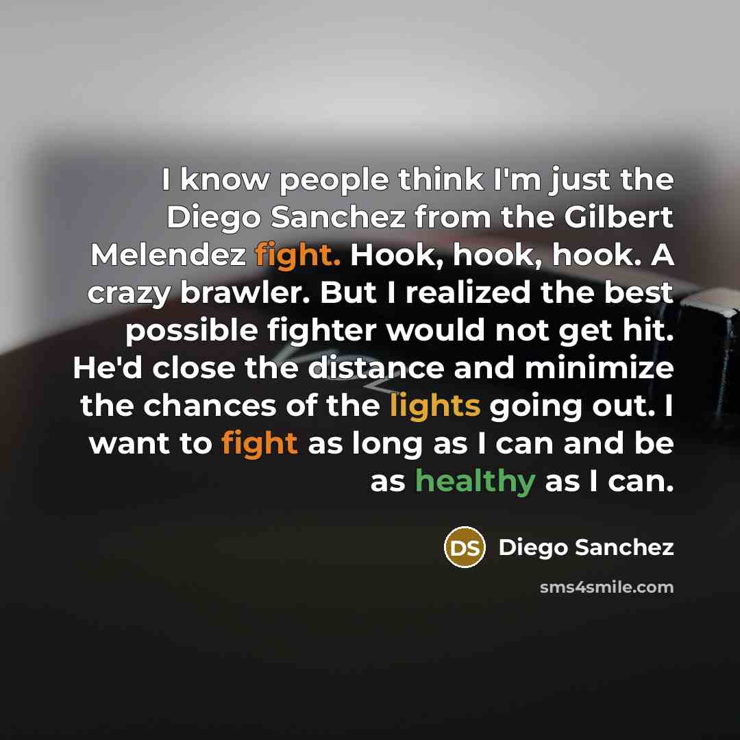 “I know people think I'm just the Diego Sanchez from the Gilbert Melendez fight. Hook, hook, hook. A crazy brawler. But I realized the best possible fighter would not get hit. He'd close the distance and minimize the chances of the lights going out. I want to fight as long as I can and be as…” quote by Diego Sanchez