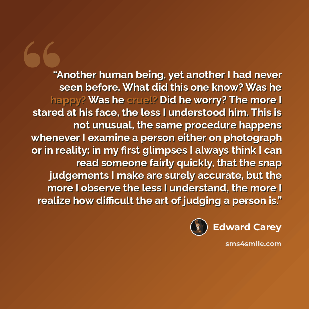 “Another human being, yet another I had never seen before. What did this one know? Was he happy? Was he cruel? Did he worry? The more I stared at his face, the less I understood him. This is not unusual, the same procedure happens whenever I examine a person either on photograph or in reality: in…” quote by Edward Carey