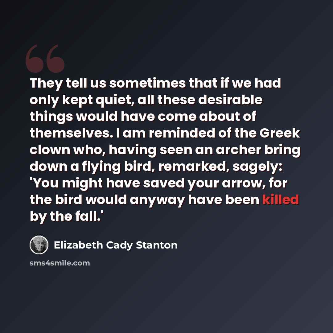 “They tell us sometimes that if we had only kept quiet, all these desirable things would have come about of themselves. I am reminded of the Greek clown who, having seen an archer bring down a flying bird, remarked, sagely: 'You might have saved your arrow, for the bird would anyway have been…” quote by Elizabeth Cady Stanton