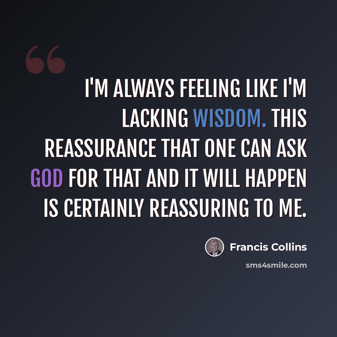 “I'm always feeling like I'm lacking wisdom. This reassurance that one can ask God for that and it will happen is certainly reassuring to me.” quote by Francis Collins