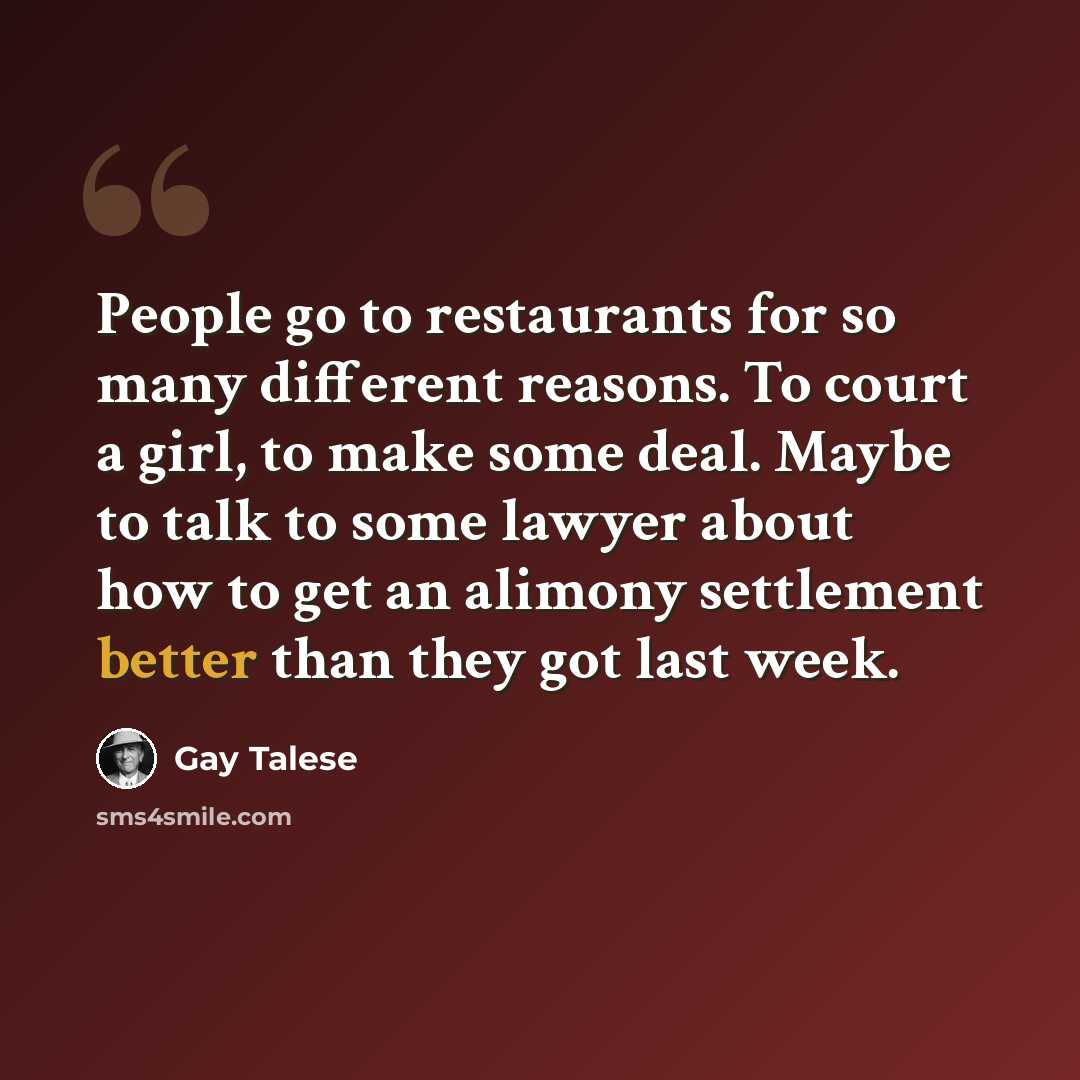 “People go to restaurants for so many different reasons. To court a girl, to make some deal. Maybe to talk to some lawyer about how to get an alimony settlement better than they got last week.” quote by Gay Talese