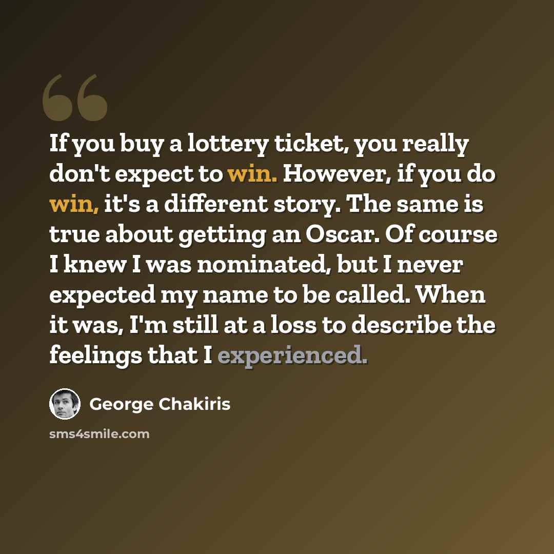 “If you buy a lottery ticket, you really don't expect to win. However, if you do win, it's a different story. The same is true about getting an Oscar. Of course I knew I was nominated, but I never expected my name to be called. When it was, I'm still at a loss to describe the feelings that I…” quote by George Chakiris